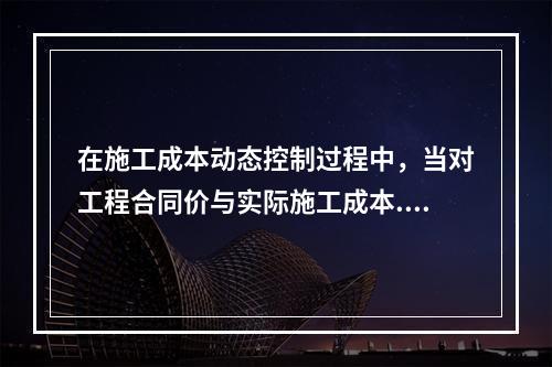 在施工成本动态控制过程中，当对工程合同价与实际施工成本.工程