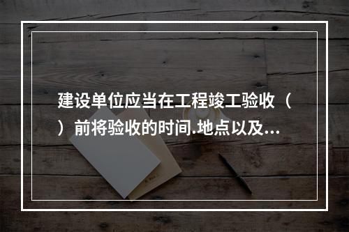 建设单位应当在工程竣工验收（　）前将验收的时间.地点以及验收