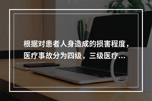 根据对患者人身造成的损害程度，医疗事故分为四级，三级医疗事故