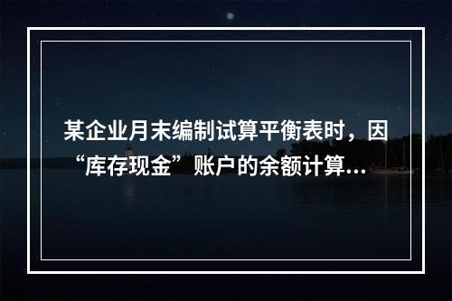 某企业月末编制试算平衡表时，因“库存现金”账户的余额计算不正