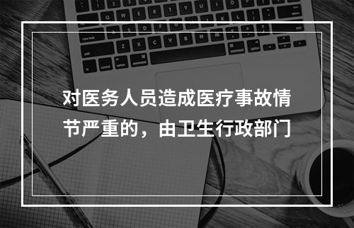 对医务人员造成医疗事故情节严重的，由卫生行政部门