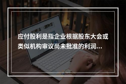 应付股利是指企业根据股东大会或类似机构审议尚未批准的利润分配