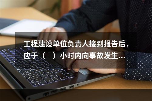 工程建设单位负责人接到报告后，应于（　）小时内向事故发生地县