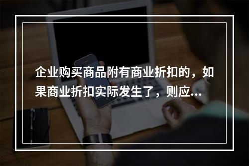 企业购买商品附有商业折扣的，如果商业折扣实际发生了，则应按扣