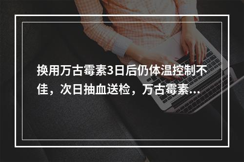 换用万古霉素3日后仍体温控制不佳，次日抽血送检，万古霉素谷浓