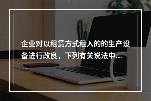 企业对以租赁方式租入的的生产设备进行改良，下列有关说法中，不