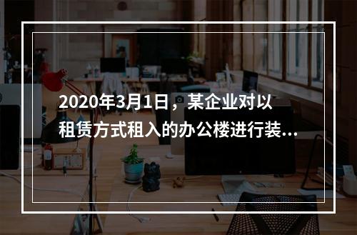 2020年3月1日，某企业对以租赁方式租入的办公楼进行装修，