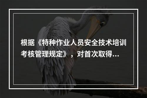 根据《特种作业人员安全技术培训考核管理规定》，对首次取得特种