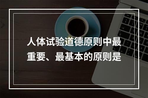 人体试验道德原则中最重要、最基本的原则是