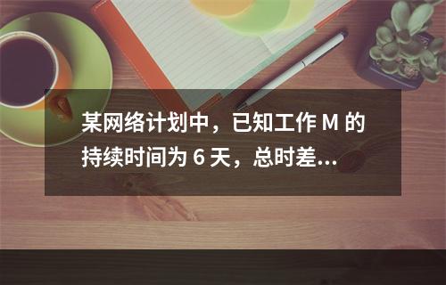 某网络计划中，已知工作 M 的持续时间为 6 天，总时差和自