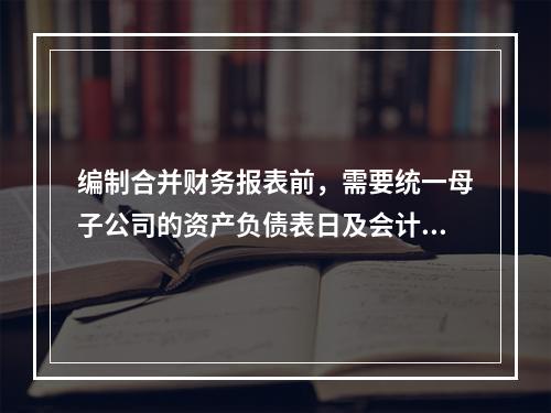 编制合并财务报表前，需要统一母子公司的资产负债表日及会计期间