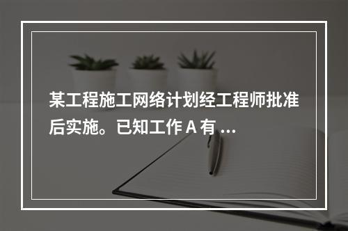 某工程施工网络计划经工程师批准后实施。已知工作 A 有 5