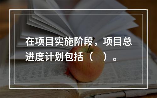 在项目实施阶段，项目总进度计划包括（　）。