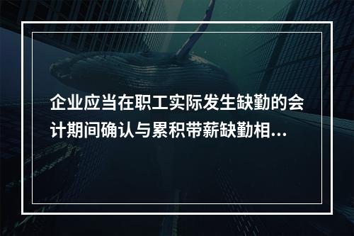 企业应当在职工实际发生缺勤的会计期间确认与累积带薪缺勤相关的