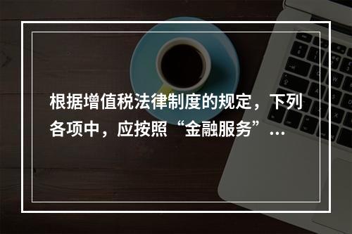 根据增值税法律制度的规定，下列各项中，应按照“金融服务”税目