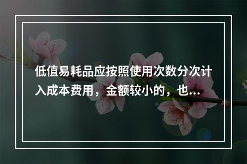 低值易耗品应按照使用次数分次计入成本费用，金额较小的，也可以