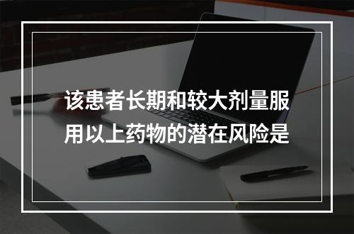 该患者长期和较大剂量服用以上药物的潜在风险是