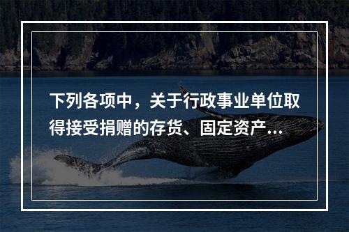 下列各项中，关于行政事业单位取得接受捐赠的存货、固定资产、无