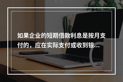 如果企业的短期借款利息是按月支付的，应在实际支付或收到银行的