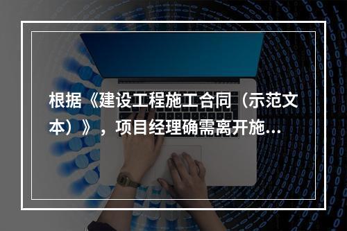 根据《建设工程施工合同（示范文本）》，项目经理确需离开施工现