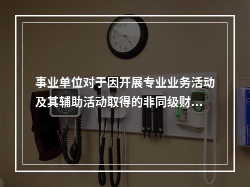 事业单位对于因开展专业业务活动及其辅助活动取得的非同级财政拨