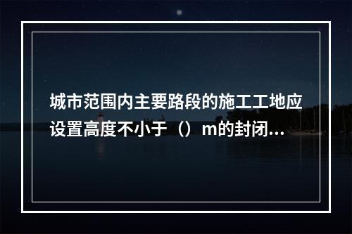 城市范围内主要路段的施工工地应设置高度不小于（）m的封闭围挡