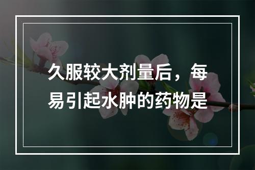 久服较大剂量后，每易引起水肿的药物是