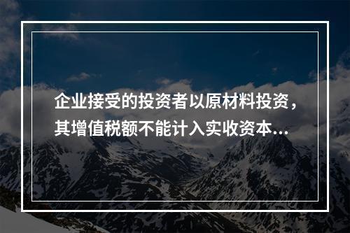 企业接受的投资者以原材料投资，其增值税额不能计入实收资本。（