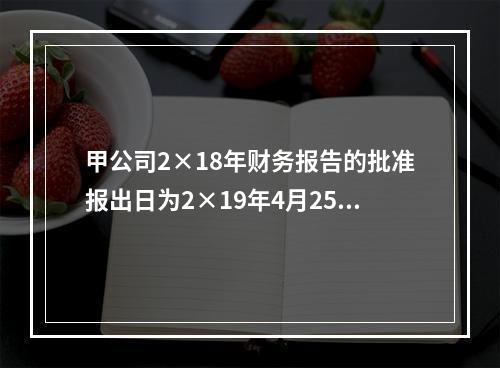 甲公司2×18年财务报告的批准报出日为2×19年4月25日。