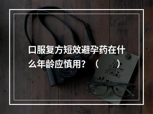 口服复方短效避孕药在什么年龄应慎用？（　　）