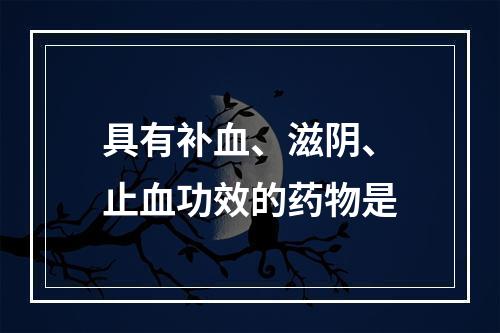 具有补血、滋阴、止血功效的药物是