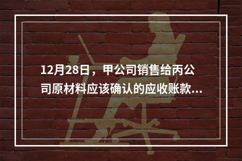 12月28日，甲公司销售给丙公司原材料应该确认的应收账款为（