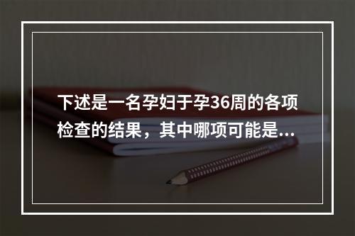 下述是一名孕妇于孕36周的各项检查的结果，其中哪项可能是病理