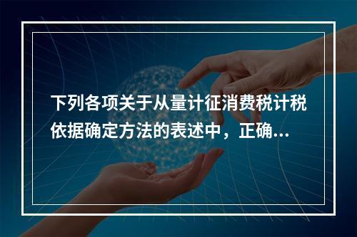 下列各项关于从量计征消费税计税依据确定方法的表述中，正确的有