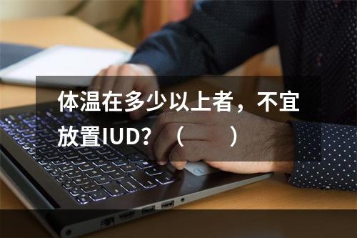 体温在多少以上者，不宜放置IUD？（　　）