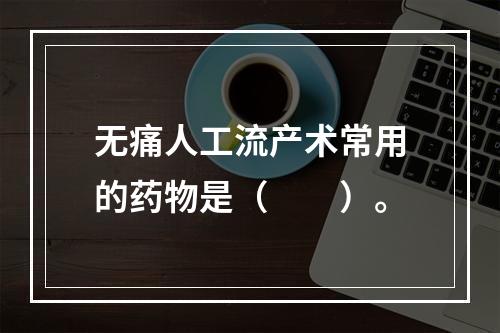 无痛人工流产术常用的药物是（　　）。