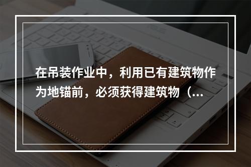 在吊装作业中，利用已有建筑物作为地锚前，必须获得建筑物（　）