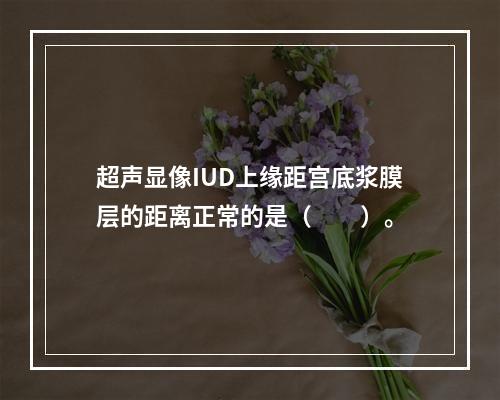 超声显像IUD上缘距宫底浆膜层的距离正常的是（　　）。