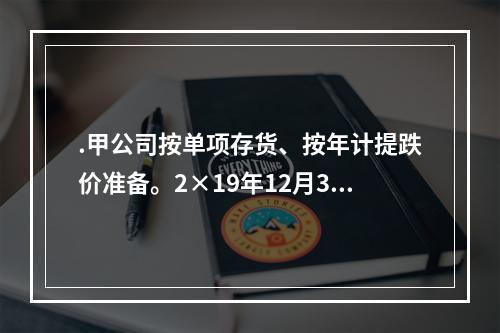 .甲公司按单项存货、按年计提跌价准备。2×19年12月31日