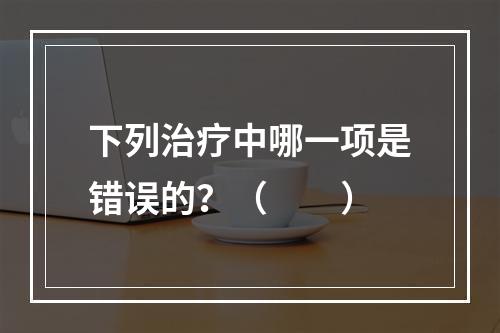 下列治疗中哪一项是错误的？（　　）