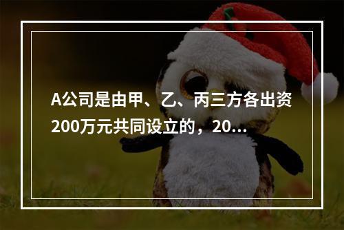 A公司是由甲、乙、丙三方各出资200万元共同设立的，2019