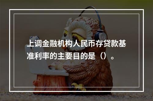 上调金融机构人民币存贷款基准利率的主要目的是（）。