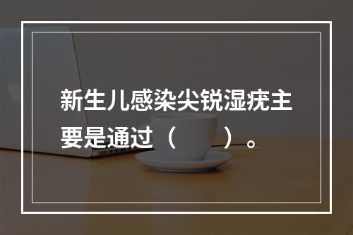 新生儿感染尖锐湿疣主要是通过（　　）。