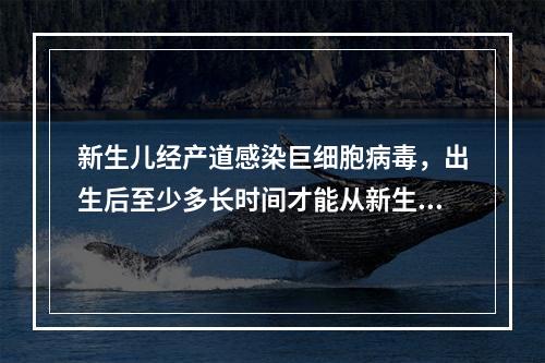 新生儿经产道感染巨细胞病毒，出生后至少多长时间才能从新生儿尿