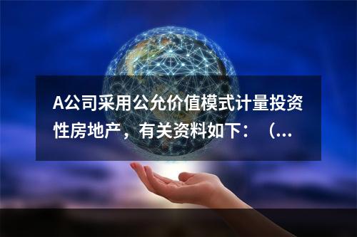 A公司采用公允价值模式计量投资性房地产，有关资料如下：（1）