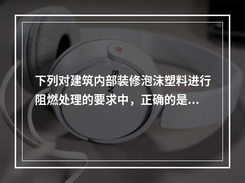 下列对建筑内部装修泡沫塑料进行阻燃处理的要求中，正确的是（　