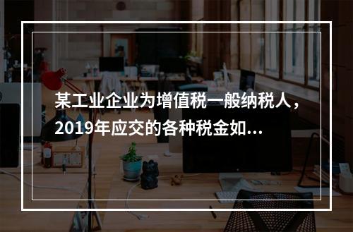 某工业企业为增值税一般纳税人，2019年应交的各种税金如下：