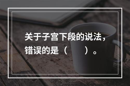 关于子宫下段的说法，错误的是（　　）。