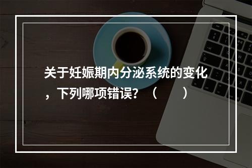 关于妊娠期内分泌系统的变化，下列哪项错误？（　　）