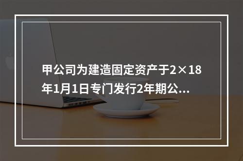 甲公司为建造固定资产于2×18年1月1日专门发行2年期公司债